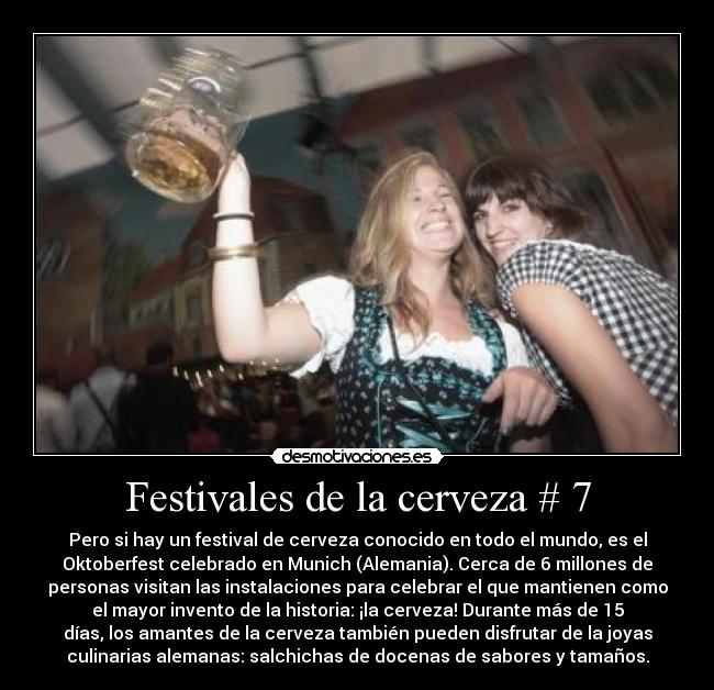 Festivales de la cerveza # 7 - Pero si hay un festival de cerveza conocido en todo el mundo, es el
Oktoberfest celebrado en Munich (Alemania). Cerca de 6 millones de
personas visitan las instalaciones para celebrar el que mantienen como
el mayor invento de la historia: ¡la cerveza! Durante más de 15
días, los amantes de la cerveza también pueden disfrutar de la joyas
culinarias alemanas: salchichas de docenas de sabores y tamaños.