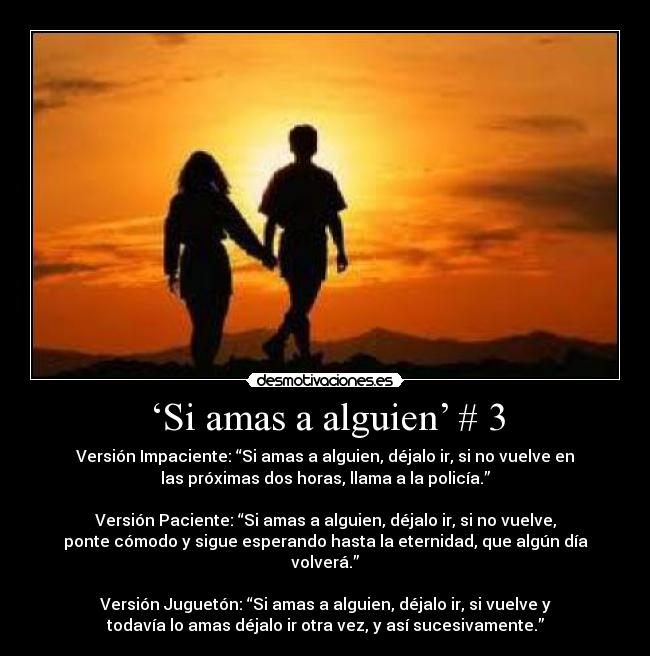 ‘Si amas a alguien’ # 3 - Versión Impaciente: “Si amas a alguien, déjalo ir, si no vuelve en
las próximas dos horas, llama a la policía.”
Versión Paciente: “Si amas a alguien, déjalo ir, si no vuelve,
ponte cómodo y sigue esperando hasta la eternidad, que algún día
volverá.”
Versión Juguetón: “Si amas a alguien, déjalo ir, si vuelve y
todavía lo amas déjalo ir otra vez, y así sucesivamente.”