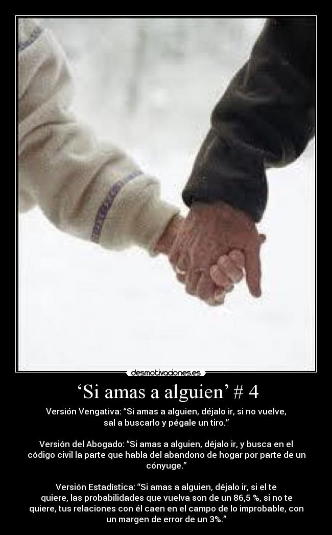 ‘Si amas a alguien’ # 4 - Versión Vengativa: “Si amas a alguien, déjalo ir, si no vuelve,
sal a buscarlo y pégale un tiro.”
Versión del Abogado: “Si amas a alguien, déjalo ir, y busca en el
código civil la parte que habla del abandono de hogar por parte de un
cónyuge.”
Versión Estadística: “Si amas a alguien, déjalo ir, si el te
quiere, las probabilidades que vuelva son de un 86,5 %, si no te
quiere, tus relaciones con él caen en el campo de lo improbable, con
un margen de error de un 3%.”