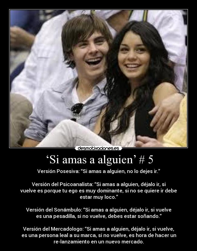 ‘Si amas a alguien’ # 5 - Versión Posesiva: “Si amas a alguien, no lo dejes ir.”
Versión del Psicoanalista: “Si amas a alguien, déjalo ir, si
vuelve es porque tu ego es muy dominante, si no se quiere ir debe
estar muy loco.”
Versión del Sonámbulo: “Si amas a alguien, déjalo ir, si vuelve
es una pesadilla, si no vuelve, debes estar soñando.”
Versión del Mercadologo: “Si amas a alguien, déjalo ir, si vuelve,
es una persona leal a su marca, si no vuelve, es hora de hacer un
re-lanzamiento en un nuevo mercado.