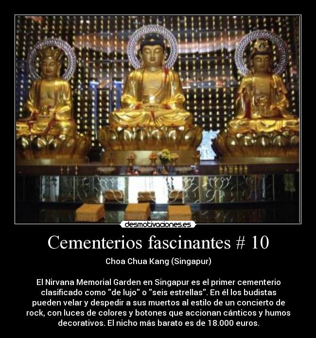 Cementerios fascinantes # 10 - Choa Chua Kang (Singapur)

El Nirvana Memorial Garden en Singapur es el primer cementerio
clasificado como de lujo o seis estrellas. En él los budistas
pueden velar y despedir a sus muertos al estilo de un concierto de
rock, con luces de colores y botones que accionan cánticos y humos
decorativos. El nicho más barato es de 18.000 euros.