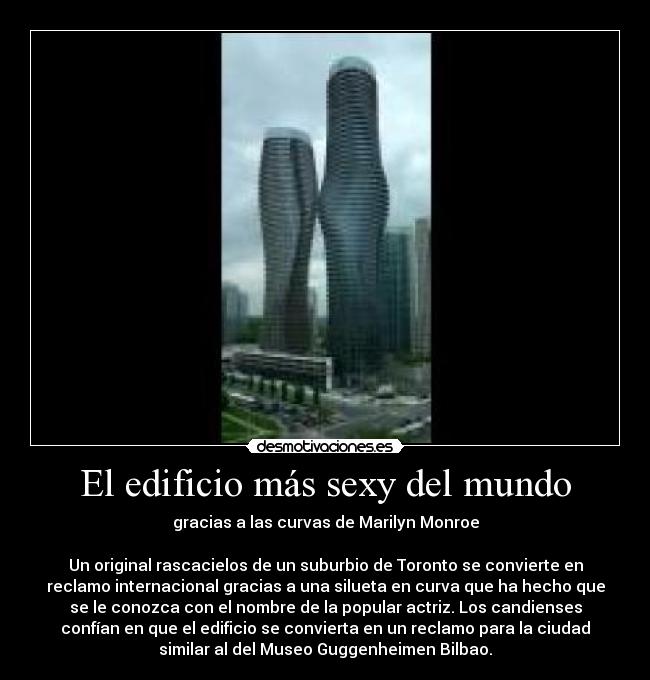 El edificio más sexy del mundo - gracias a las curvas de Marilyn Monroe
Un original rascacielos de un suburbio de Toronto se convierte en
reclamo internacional gracias a una silueta en curva que ha hecho que
se le conozca con el nombre de la popular actriz. Los candienses
confían en que el edificio se convierta en un reclamo para la ciudad
similar al del Museo Guggenheimen Bilbao.