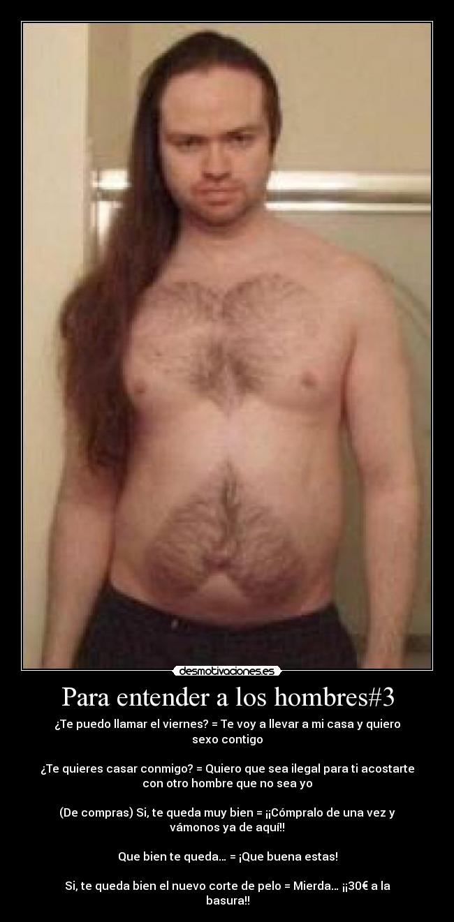 Para entender a los hombres#3 - ¿Te puedo llamar el viernes? = Te voy a llevar a mi casa y quiero
sexo contigo
¿Te quieres casar conmigo? = Quiero que sea ilegal para ti acostarte
con otro hombre que no sea yo
(De compras) Si, te queda muy bien = ¡¡Cómpralo de una vez y
vámonos ya de aquí!!
Que bien te queda… = ¡Que buena estas!
Si, te queda bien el nuevo corte de pelo = Mierda… ¡¡30€ a la
basura!!