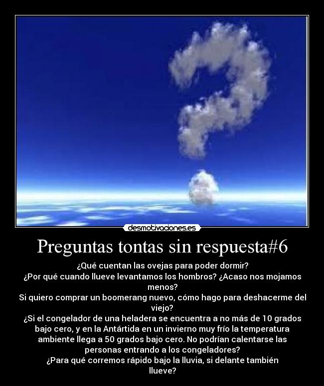 Preguntas tontas sin respuesta#6 - ¿Qué cuentan las ovejas para poder dormir?
¿Por qué cuando llueve levantamos los hombros? ¿Acaso nos mojamos
menos?
Si quiero comprar un boomerang nuevo, cómo hago para deshacerme del
viejo?
¿Si el congelador de una heladera se encuentra a no más de 10 grados
bajo cero, y en la Antártida en un invierno muy frío la temperatura
ambiente llega a 50 grados bajo cero. No podrían calentarse las
personas entrando a los congeladores?
¿Para qué corremos rápido bajo la lluvia, si delante también
llueve?
