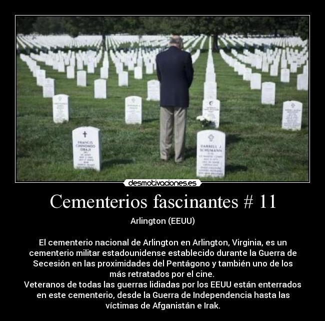 Cementerios fascinantes # 11 - Arlington (EEUU)

El cementerio nacional de Arlington en Arlington, Virginia, es un
cementerio militar estadounidense establecido durante la Guerra de
Secesión en las proximidades del Pentágono y también uno de los
más retratados por el cine. 
Veteranos de todas las guerras lidiadas por los EEUU están enterrados
en este cementerio, desde la Guerra de Independencia hasta las
víctimas de Afganistán e Irak.
