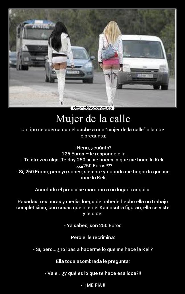 Mujer de la calle - Un tipo se acerca con el coche a una “mujer de la calle” a la que
le pregunta:
- Nena, ¿cuánto?
- 125 Euros – le responde ella.
- Te ofrezco algo: Te doy 250 si me haces lo que me hace la Keli.
- ¿¿¡¡250 Euros!!??
- Sí, 250 Euros, pero ya sabes, siempre y cuando me hagas lo que me
hace la Keli.
Acordado el precio se marchan a un lugar tranquilo.
Pasadas tres horas y media, luego de haberle hecho ella un trabajo
completísimo, con cosas que ni en el Kamasutra figuran, ella se viste
y le dice:
- Ya sabes, son 250 Euros
Pero él le recrimina:
- Sí, pero… ¿no ibas a hacerme lo que me hace la Keli?
Ella toda asombrada le pregunta:
- Vale… ¿y qué es lo que te hace esa loca?!!
- ¡¡ ME FÍA !!