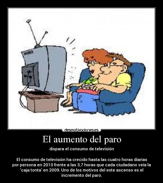 El aumento del paro - dispara el consumo de televisión

El consumo de televisión ha crecido hasta las cuatro horas diarias
por persona en 2010 frente a las 3,7 horas que cada ciudadano veía la
caja tonta en 2009. Uno de los motivos del este ascenso es el
incremento del paro.