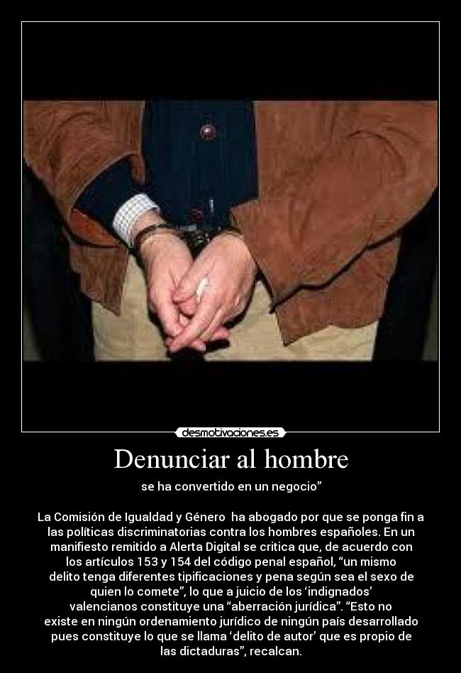 Denunciar al hombre - se ha convertido en un negocio”
La Comisión de Igualdad y Género ha abogado por que se ponga fin a
las políticas discriminatorias contra los hombres españoles. En un
manifiesto remitido a Alerta Digital se critica que, de acuerdo con
los artículos 153 y 154 del código penal español, “un mismo
delito tenga diferentes tipificaciones y pena según sea el sexo de
quien lo comete”, lo que a juicio de los ‘indignados’
valencianos constituye una “aberración jurídica”. “Esto no
existe en ningún ordenamiento jurídico de ningún país desarrollado
pues constituye lo que se llama ‘delito de autor’ que es propio de
las dictaduras”, recalcan.
