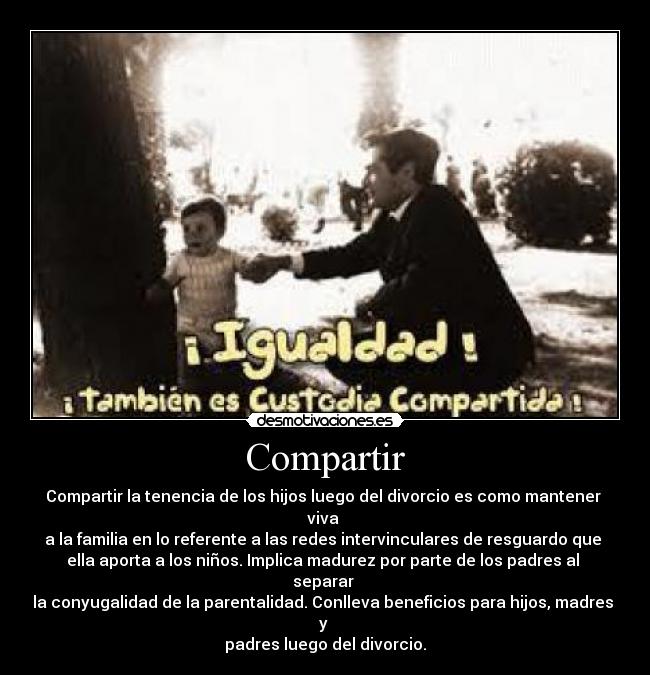 Compartir - Compartir la tenencia de los hijos luego del divorcio es como mantener 
viva 
a la familia en lo referente a las redes intervinculares de resguardo que 
ella aporta a los niños. Implica madurez por parte de los padres al 
separar 
la conyugalidad de la parentalidad. Conlleva beneficios para hijos, madres 
y 
padres luego del divorcio.
