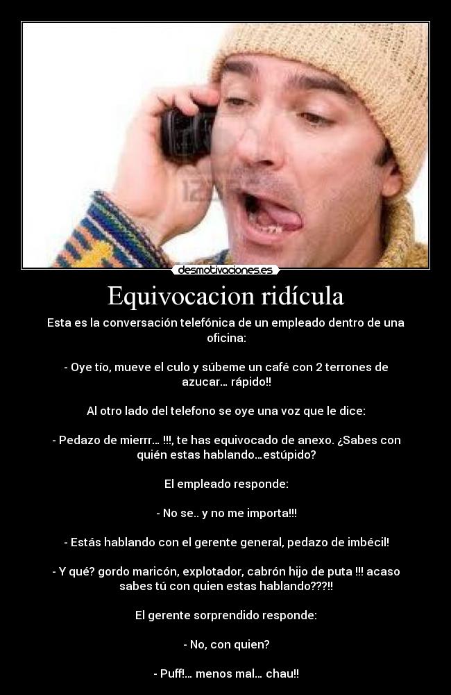 Equivocacion ridícula - Esta es la conversación telefónica de un empleado dentro de una
oficina:
- Oye tío, mueve el culo y súbeme un café con 2 terrones de
azucar… rápido!!
Al otro lado del telefono se oye una voz que le dice:
- Pedazo de mierrr… !!!, te has equivocado de anexo. ¿Sabes con
quién estas hablando…estúpido?
El empleado responde:
- No se.. y no me importa!!!
- Estás hablando con el gerente general, pedazo de imbécil!
- Y qué? gordo maricón, explotador, cabrón hijo de puta !!! acaso
sabes tú con quien estas hablando???!!
El gerente sorprendido responde:
- No, con quien?
- Puff!… menos mal… chau!!
