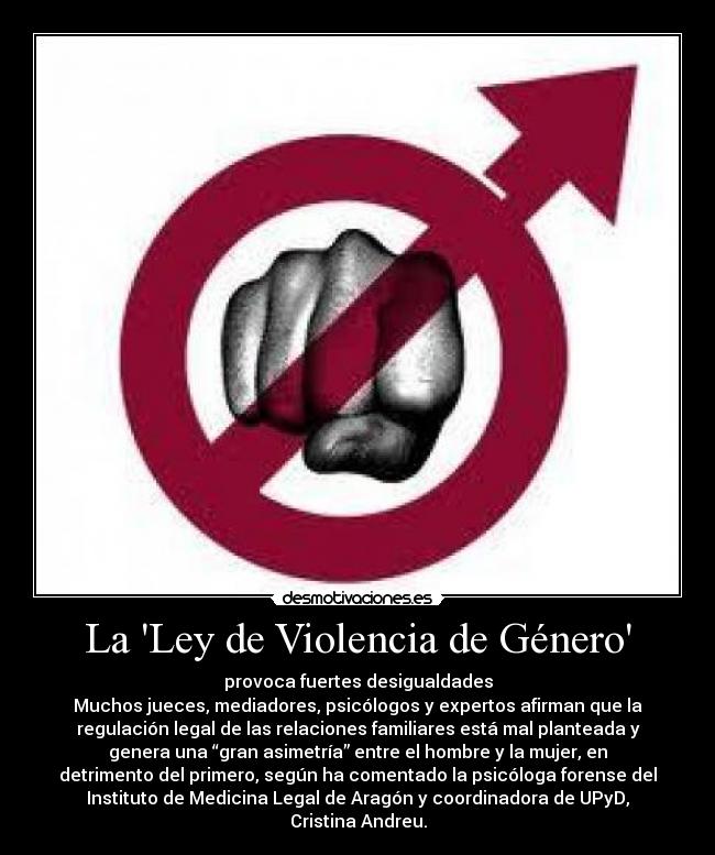 La Ley de Violencia de Género - provoca fuertes desigualdades
Muchos jueces, mediadores, psicólogos y expertos afirman que la
regulación legal de las relaciones familiares está mal planteada y
genera una “gran asimetría” entre el hombre y la mujer, en
detrimento del primero, según ha comentado la psicóloga forense del
Instituto de Medicina Legal de Aragón y coordinadora de UPyD,
Cristina Andreu.