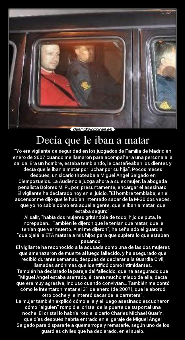 Decía que le iban a matar - Yo era vigilante de seguridad en los juzgados de Familia de Madrid en
enero de 2007 cuando me llamaron para acompañar a una persona a la
salida. Era un hombre, estaba temblando, le castañeaban los dientes y
decía que le iban a matar por luchar por su hija. Pocos meses
después, un sicario tiroteaba a Miguel Ángel Salgado en
Ciempozuelos. La Audiencia juzga ahora a su ex mujer, la abogada
penalista Dolores M. P., por, presuntamente, encargar el asesinato.
El vigilante ha declarado hoy en el juicio. El hombre temblaba, en el
ascensor me dijo que le habían intentado sacar de la M-30 dos veces,
que yo no sabía cómo era aquella gente, que le iban a matar, que
estaba seguro.
Al salir, había dos mujeres gritándole de todo, hijo de puta, le
increpaban... También le dijeron que le tenían que matar, que le
tenían que ver muerto. A mí me dijeron, ha señalado el guardia,
que ojalá la ETA matara a mis hijos para que supiera lo que estaban
pasando. 
El vigilante ha reconocido a la acusada como una de las dos mujeres
que amenazaron de muerte al luego fallecido, y ha asegurado que
recibió durante semanas, después de declarar a la Guardia Civil,
llamadas anónimas que identificó como intimidantes.
También ha declarado la pareja del fallecido, que ha asegurado que
Miguel Ángel estaba aterrado, él tenía mucho miedo de ella, decía
que era muy agresiva, incluso cuando convivían... También me contó
cómo le intentaron matar el 31 de enero (de 2007), que le abordó
otro coche y le intentó sacar de la carretera.
La mujer también explicó cómo ella y el luego asesinado escucharon
cómo alguien rompió el cristal de la puerta de su portal una
noche. El cristal lo habría roto el sicario Charles Michael Guarín,
que días después habría entrado en el garaje de Miguel Ángel
Salgado para dispararle a quemarropa y rematarle, según uno de los
guardias civiles que ha declarado, en el suelo.