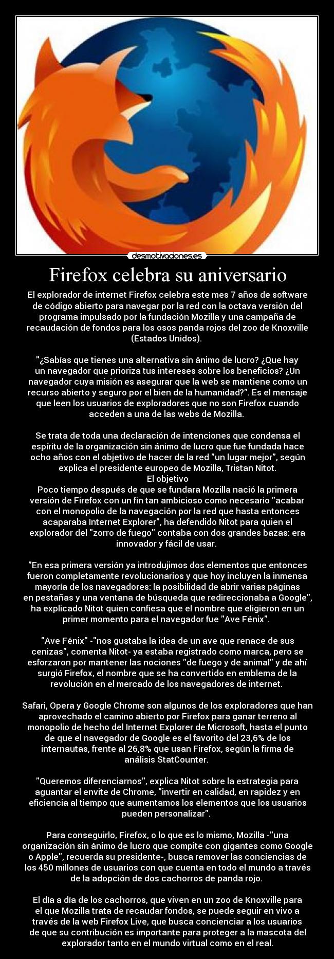 Firefox celebra su aniversario - El explorador de internet Firefox celebra este mes 7 años de software
de código abierto para navegar por la red con la octava versión del
programa impulsado por la fundación Mozilla y una campaña de
recaudación de fondos para los osos panda rojos del zoo de Knoxville
(Estados Unidos). 

¿Sabías que tienes una alternativa sin ánimo de lucro? ¿Que hay
un navegador que prioriza tus intereses sobre los beneficios? ¿Un
navegador cuya misión es asegurar que la web se mantiene como un
recurso abierto y seguro por el bien de la humanidad?. Es el mensaje
que leen los usuarios de exploradores que no son Firefox cuando
acceden a una de las webs de Mozilla. 

Se trata de toda una declaración de intenciones que condensa el
espíritu de la organización sin ánimo de lucro que fue fundada hace
ocho años con el objetivo de hacer de la red un lugar mejor, según
explica el presidente europeo de Mozilla, Tristan Nitot.
El objetivo
Poco tiempo después de que se fundara Mozilla nació la primera
versión de Firefox con un fin tan ambicioso como necesario acabar
con el monopolio de la navegación por la red que hasta entonces
acaparaba Internet Explorer, ha defendido Nitot para quien el
explorador del zorro de fuego contaba con dos grandes bazas: era
innovador y fácil de usar. 

En esa primera versión ya introdujimos dos elementos que entonces
fueron completamente revolucionarios y que hoy incluyen la inmensa
mayoría de los navegadores: la posibilidad de abrir varias páginas
en pestañas y una ventana de búsqueda que redireccionaba a Google,
ha explicado Nitot quien confiesa que el nombre que eligieron en un
primer momento para el navegador fue Ave Fénix. 

Ave Fénix -nos gustaba la idea de un ave que renace de sus
cenizas, comenta Nitot- ya estaba registrado como marca, pero se
esforzaron por mantener las nociones de fuego y de animal y de ahí
surgió Firefox, el nombre que se ha convertido en emblema de la
revolución en el mercado de los navegadores de internet. 

Safari, Opera y Google Chrome son algunos de los exploradores que han
aprovechado el camino abierto por Firefox para ganar terreno al
monopolio de hecho del Internet Explorer de Microsoft, hasta el punto
de que el navegador de Google es el favorito del 23,6% de los
internautas, frente al 26,8% que usan Firefox, según la firma de
análisis StatCounter. 

Queremos diferenciarnos, explica Nitot sobre la estrategia para
aguantar el envite de Chrome, invertir en calidad, en rapidez y en
eficiencia al tiempo que aumentamos los elementos que los usuarios
pueden personalizar. 

Para conseguirlo, Firefox, o lo que es lo mismo, Mozilla -una
organización sin ánimo de lucro que compite con gigantes como Google
o Apple, recuerda su presidente-, busca remover las conciencias de
los 450 millones de usuarios con que cuenta en todo el mundo a través
de la adopción de dos cachorros de panda rojo. 

El día a día de los cachorros, que viven en un zoo de Knoxville para
el que Mozilla trata de recaudar fondos, se puede seguir en vivo a
través de la web Firefox Live, que busca concienciar a los usuarios
de que su contribución es importante para proteger a la mascota del
explorador tanto en el mundo virtual como en el real.