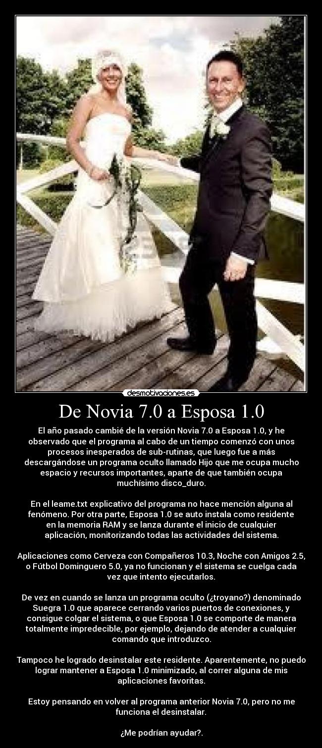 De Novia 7.0 a Esposa 1.0 - El año pasado cambié de la versión Novia 7.0 a Esposa 1.0, y he
observado que el programa al cabo de un tiempo comenzó con unos
procesos inesperados de sub-rutinas, que luego fue a más
descargándose un programa oculto llamado Hijo que me ocupa mucho
espacio y recursos importantes, aparte de que también ocupa
muchísimo disco_duro.

En el leame.txt explicativo del programa no hace mención alguna al
fenómeno. Por otra parte, Esposa 1.0 se auto instala como residente
en la memoria RAM y se lanza durante el inicio de cualquier
aplicación, monitorizando todas las actividades del sistema.

Aplicaciones como Cerveza con Compañeros 10.3, Noche con Amigos 2.5,
o Fútbol Dominguero 5.0, ya no funcionan y el sistema se cuelga cada
vez que intento ejecutarlos.

De vez en cuando se lanza un programa oculto (¿troyano?) denominado
Suegra 1.0 que aparece cerrando varios puertos de conexiones, y
consigue colgar el sistema, o que Esposa 1.0 se comporte de manera
totalmente impredecible, por ejemplo, dejando de atender a cualquier
comando que introduzco.

Tampoco he logrado desinstalar este residente. Aparentemente, no puedo
lograr mantener a Esposa 1.0 minimizado, al correr alguna de mis
aplicaciones favoritas.

Estoy pensando en volver al programa anterior Novia 7.0, pero no me
funciona el desinstalar.

¿Me podrían ayudar?.