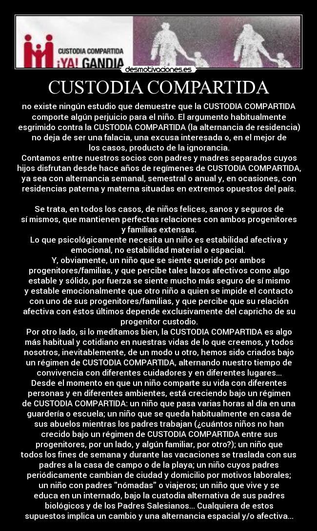 CUSTODIA COMPARTIDA - no existe ningún estudio que demuestre que la CUSTODIA COMPARTIDA
comporte algún perjuicio para el niño. El argumento habitualmente
esgrimido contra la CUSTODIA COMPARTIDA (la alternancia de residencia)
no deja de ser una falacia, una excusa interesada o, en el mejor de
los casos, producto de la ignorancia.
Contamos entre nuestros socios con padres y madres separados cuyos
hijos disfrutan desde hace años de regímenes de CUSTODIA COMPARTIDA,
ya sea con alternancia semanal, semestral o anual y, en ocasiones, con
residencias paterna y materna situadas en extremos opuestos del país.
Se trata, en todos los casos, de niños felices, sanos y seguros de
sí mismos, que mantienen perfectas relaciones con ambos progenitores
y familias extensas.
Lo que psicológicamente necesita un niño es estabilidad afectiva y
emocional, no estabilidad material o espacial.
Y, obviamente, un niño que se siente querido por ambos
progenitores/familias, y que percibe tales lazos afectivos como algo
estable y sólido, por fuerza se siente mucho más seguro de sí mismo
y estable emocionalmente que otro niño a quien se impide el contacto
con uno de sus progenitores/familias, y que percibe que su relación
afectiva con éstos últimos depende exclusivamente del capricho de su
progenitor custodio.
Por otro lado, si lo meditamos bien, la CUSTODIA COMPARTIDA es algo
más habitual y cotidiano en nuestras vidas de lo que creemos, y todos
nosotros, inevitablemente, de un modo u otro, hemos sido criados bajo
un régimen de CUSTODIA COMPARTIDA, alternando nuestro tiempo de
convivencia con diferentes cuidadores y en diferentes lugares...
Desde el momento en que un niño comparte su vida con diferentes
personas y en diferentes ambientes, está creciendo bajo un régimen
de CUSTODIA COMPARTIDA: un niño que pasa varias horas al día en una
guardería o escuela; un niño que se queda habitualmente en casa de
sus abuelos mientras los padres trabajan (¿cuántos niños no han
crecido bajo un régimen de CUSTODIA COMPARTIDA entre sus
progenitores, por un lado, y algún familiar, por otro?); un niño que
todos los fines de semana y durante las vacaciones se traslada con sus
padres a la casa de campo o de la playa; un niño cuyos padres
periódicamente cambian de ciudad y domicilio por motivos laborales;
un niño con padres nómadas o viajeros; un niño que vive y se
educa en un internado, bajo la custodia alternativa de sus padres
biológicos y de los Padres Salesianos... Cualquiera de estos
supuestos implica un cambio y una alternancia espacial y/o afectiva...