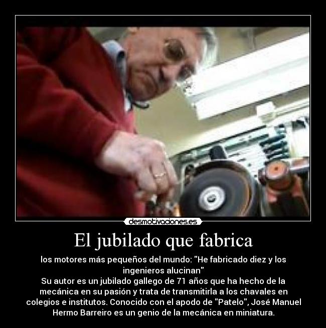 El jubilado que fabrica - los motores más pequeños del mundo: He fabricado diez y los
ingenieros alucinan
Su autor es un jubilado gallego de 71 años que ha hecho de la
mecánica en su pasión y trata de transmitirla a los chavales en
colegios e institutos. Conocido con el apodo de Patelo, José Manuel
Hermo Barreiro es un genio de la mecánica en miniatura.