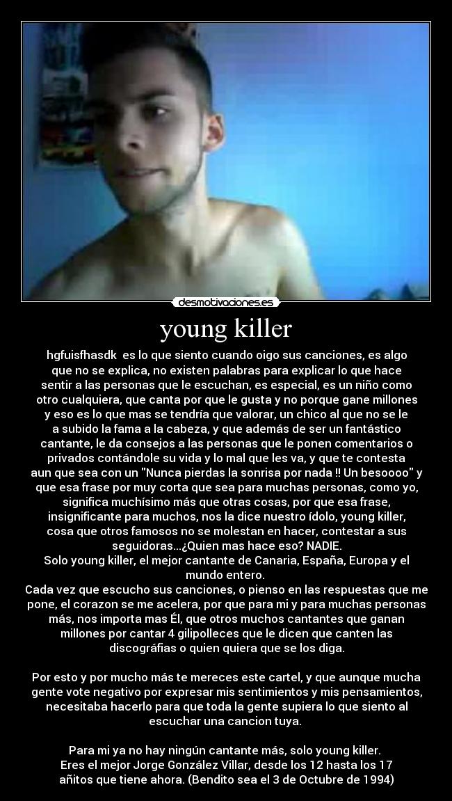 young killer - hgfuisfhasdk♥ es lo que siento cuando oigo sus canciones, es algo
que no se explica, no existen palabras para explicar lo que hace
sentir a las personas que le escuchan, es especial, es un niño como
otro cualquiera, que canta por que le gusta y no porque gane millones
y eso es lo que mas se tendría que valorar, un chico al que no se le
a subido la fama a la cabeza, y que además de ser un fantástico
cantante, le da consejos a las personas que le ponen comentarios o
privados contándole su vida y lo mal que les va, y que te contesta
aun que sea con un Nunca pierdas la sonrisa por nada !! Un besoooo y
que esa frase por muy corta que sea para muchas personas, como yo,
significa muchísimo más que otras cosas, por que esa frase,
insignificante para muchos, nos la dice nuestro ídolo, young killer,
cosa que otros famosos no se molestan en hacer, contestar a sus
seguidoras...¿Quien mas hace eso? NADIE.
Solo young killer, el mejor cantante de Canaria, España, Europa y el
mundo entero. 
Cada vez que escucho sus canciones, o pienso en las respuestas que me
pone, el corazon se me acelera, por que para mi y para muchas personas
más, nos importa mas Él, que otros muchos cantantes que ganan
millones por cantar 4 gilipolleces que le dicen que canten las
discográfias o quien quiera que se los diga.

Por esto y por mucho más te mereces este cartel, y que aunque mucha
gente vote negativo por expresar mis sentimientos y mis pensamientos,
necesitaba hacerlo para que toda la gente supiera lo que siento al
escuchar una cancion tuya. 

Para mi ya no hay ningún cantante más, solo young killer. 
Eres el mejor Jorge González Villar, desde los 12 hasta los 17
añitos que tiene ahora. (Bendito sea el 3 de Octubre de 1994)