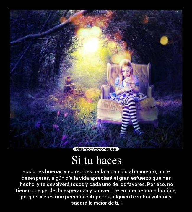 Si tu haces - acciones buenas y no recibes nada a cambio al momento, no te
desesperes, algún día la vida apreciará el gran esfuerzo que has
hecho, y te devolverá todos y cada uno de los favores. Por eso, no
tienes que perder la esperanza y convertirte en una persona horrible,
porque si eres una persona estupenda, alguien te sabrá valorar y
sacará lo mejor de ti. :