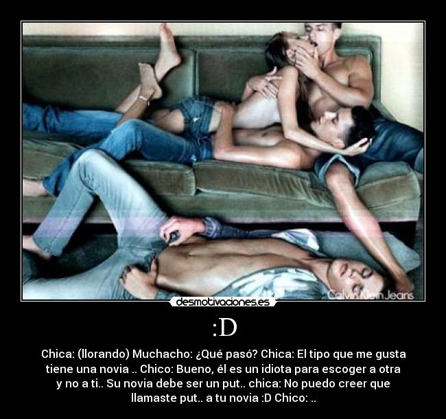 :D - Chica: (llorando) Muchacho: ¿Qué pasó? Chica: El tipo que me gusta
tiene una novia .. Chico: Bueno, él es un idiota para escoger a otra
y no a ti.. Su novia debe ser un put.. chica: No puedo creer que
llamaste put.. a tu novia :D Chico: ..