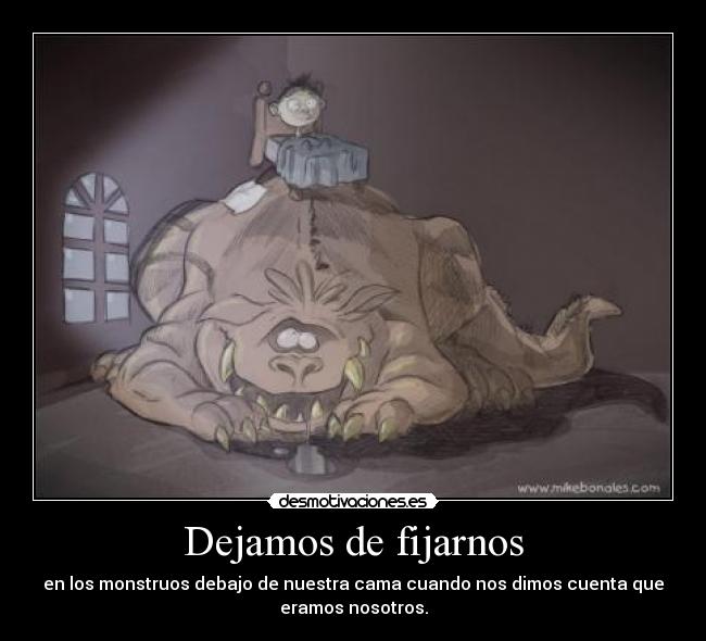 Dejamos de fijarnos - en los monstruos debajo de nuestra cama cuando nos dimos cuenta que
eramos nosotros.