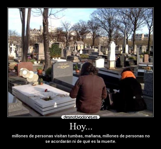 Hoy... - millones de personas visitan tumbas, mañana, millones de personas no
se acordarán ni de qué es la muerte.