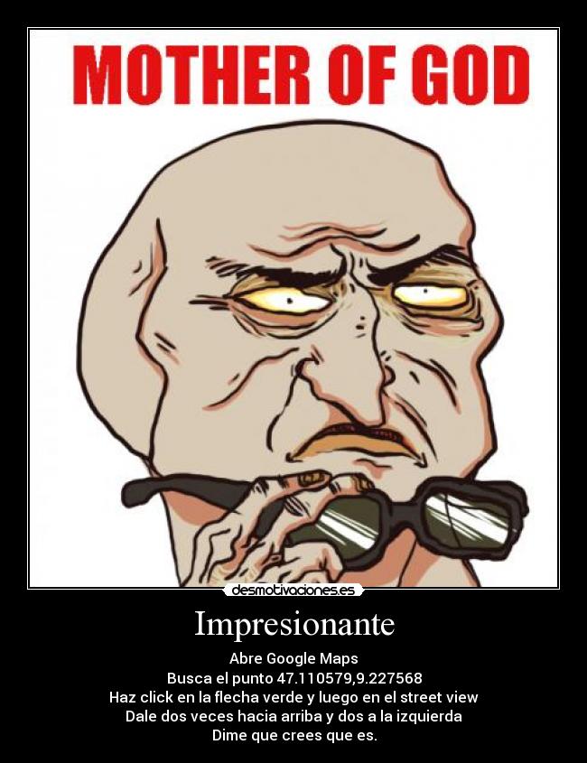 Impresionante - Abre Google Maps
Busca el punto 47.110579,9.227568
Haz click en la flecha verde y luego en el street view
Dale dos veces hacia arriba y dos a la izquierda
Dime que crees que es.