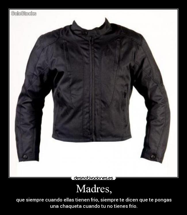 Madres, - que siempre cuando ellas tienen frio, siempre te dicen que te pongas
una chaqueta cuando tu no tienes frio.
