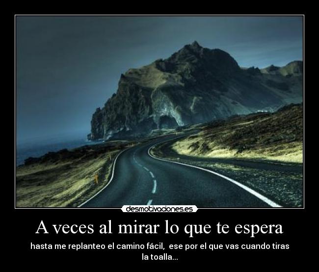 A veces al mirar lo que te espera - hasta me replanteo el camino fácil, ese por el que vas cuando tiras la toalla...