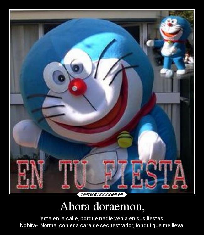 Ahora doraemon, - esta en la calle, porque nadie venia en sus fiestas.
Nobita- Normal con esa cara de secuestrador, ionqui que me lleva.