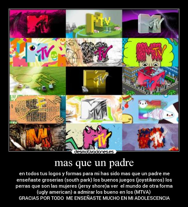 mas que un padre - en todos tus logos y formas para mi has sido mas que un padre me
enseñaste groserias (south park) los buenos juegos (joystikeros) los
perras que son las mujeres (jersy shore)a ver el mundo de otra forma
(ugly american) a admirar los bueno en los (MTVA)
GRACIAS POR TODO ME ENSEÑASTE MUCHO EN MI ADOLESCENCIA