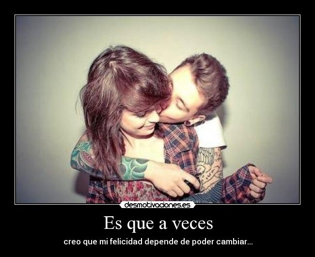Es que a veces - creo que mi felicidad depende de poder cambiar...