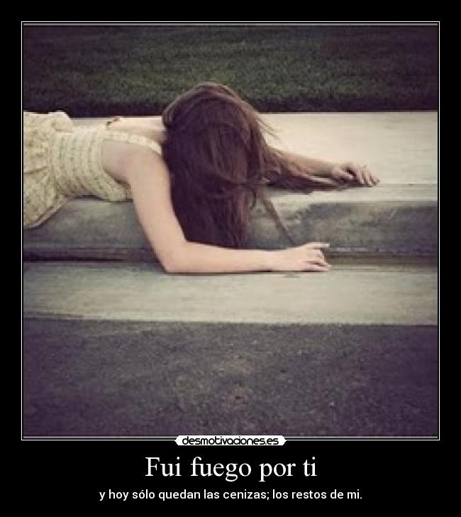 Fui fuego por ti - y hoy sólo quedan las cenizas; los restos de mi.