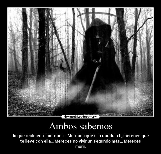 Ambos sabemos - lo que realmente mereces... Mereces que ella acuda a ti, mereces que
te lleve con ella... Mereces no vivir un segundo más... Mereces
morir.