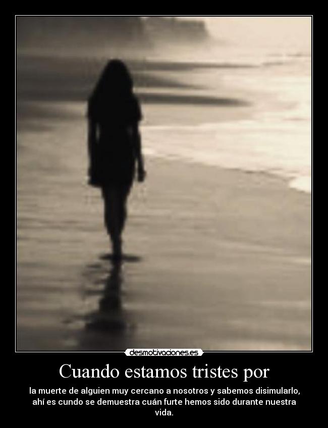 Cuando estamos tristes por - la muerte de alguien muy cercano a nosotros y sabemos disimularlo,
ahí es cundo se demuestra cuán furte hemos sido durante nuestra
vida.