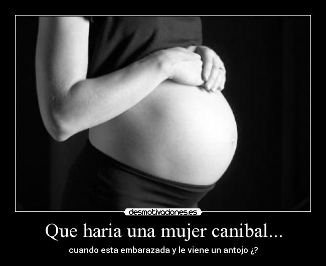 Que haria una mujer canibal... - cuando esta embarazada y le viene un antojo ¿?