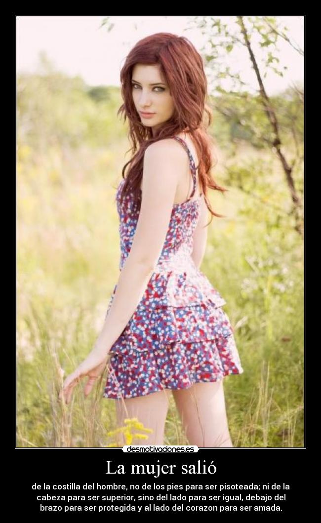 La mujer salió - de la costilla del hombre, no de los pies para ser pisoteada; ni de la
cabeza para ser superior, sino del lado para ser igual, debajo del
brazo para ser protegida y al lado del corazon para ser amada.
