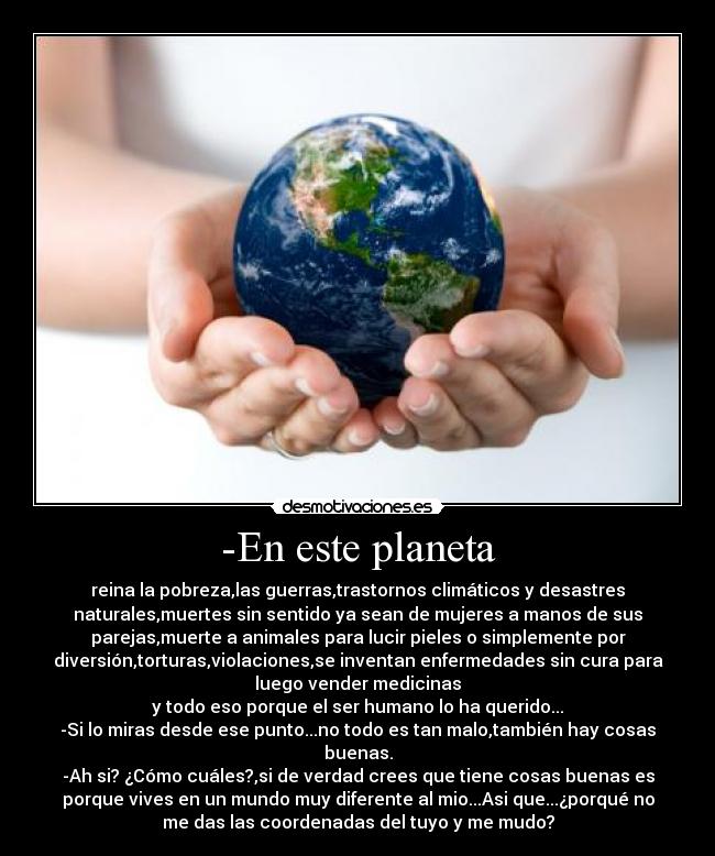 -En este planeta - reina la pobreza,las guerras,trastornos climáticos y desastres
naturales,muertes sin sentido ya sean de mujeres a manos de sus
parejas,muerte a animales para lucir pieles o simplemente por
diversión,torturas,violaciones,se inventan enfermedades sin cura para
luego vender medicinas
y todo eso porque el ser humano lo ha querido...
-Si lo miras desde ese punto...no todo es tan malo,también hay cosas
buenas.
-Ah si? ¿Cómo cuáles?,si de verdad crees que tiene cosas buenas es
porque vives en un mundo muy diferente al mio...Asi que...¿porqué no
me das las coordenadas del tuyo y me mudo?