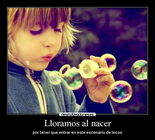 Lloramos al nacer - por tener que entrar en este escenario de locos.
