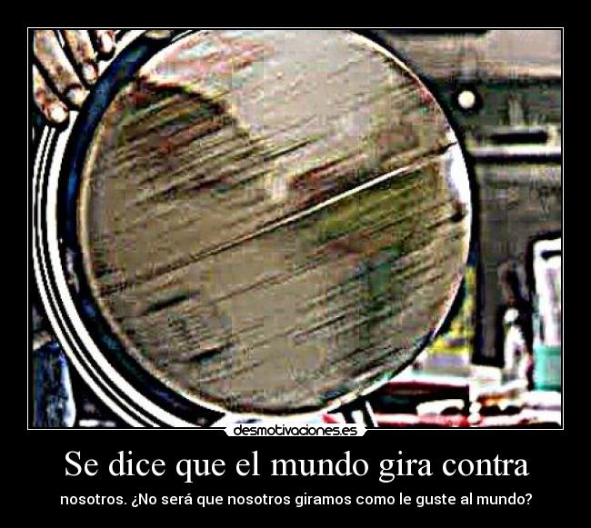 Se dice que el mundo gira contra - nosotros. ¿No será que nosotros giramos como le guste al mundo?