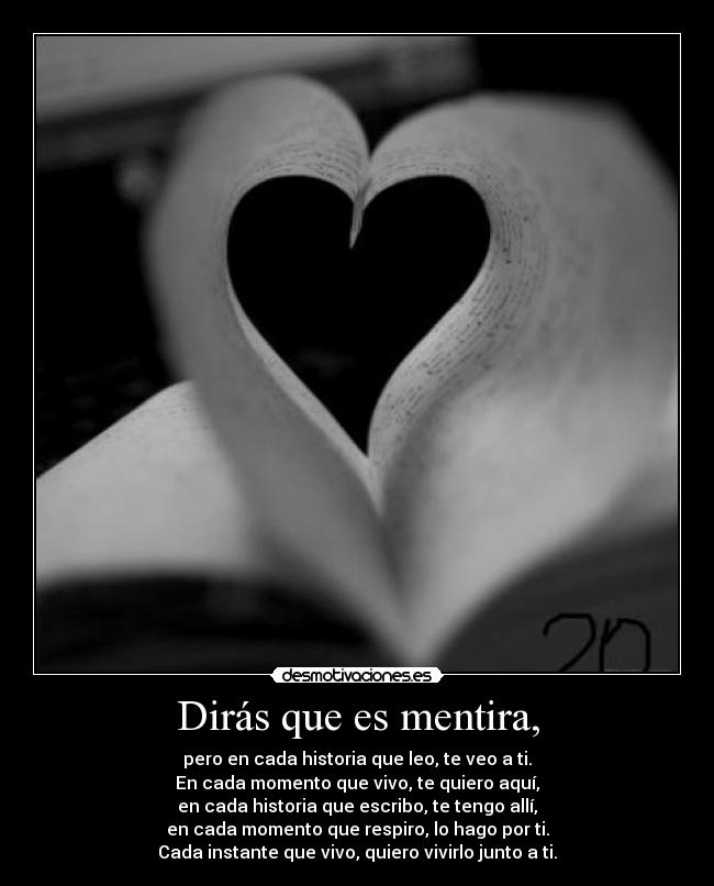 Dirás que es mentira, - pero en cada historia que leo, te veo a ti.
En cada momento que vivo, te quiero aquí,
en cada historia que escribo, te tengo allí,
en cada momento que respiro, lo hago por ti.
Cada instante que vivo, quiero vivirlo junto a ti.