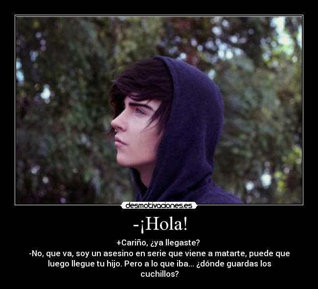 -¡Hola! - +Cariño, ¿ya llegaste? 
-No, que va, soy un asesino en serie que viene a matarte, puede que
luego llegue tu hijo. Pero a lo que iba... ¿dónde guardas los
cuchillos?