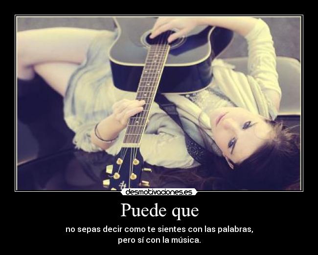 Puede que - no sepas decir como te sientes con las palabras,
pero sí con la música.