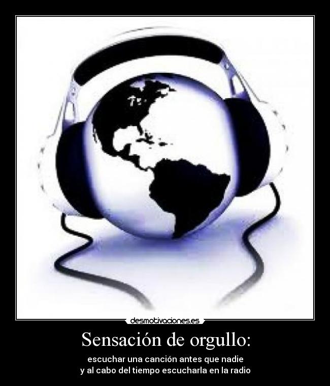 Sensación de orgullo: - escuchar una canción antes que nadie
y al cabo del tiempo escucharla en la radio