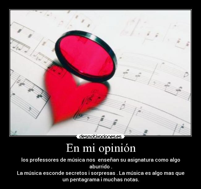 En mi opinión - los professores de música nos  enseñan su asignatura como algo
aburrido .
La música esconde secretos i sorpresas . La música es algo mas que
un pentagrama i muchas notas.