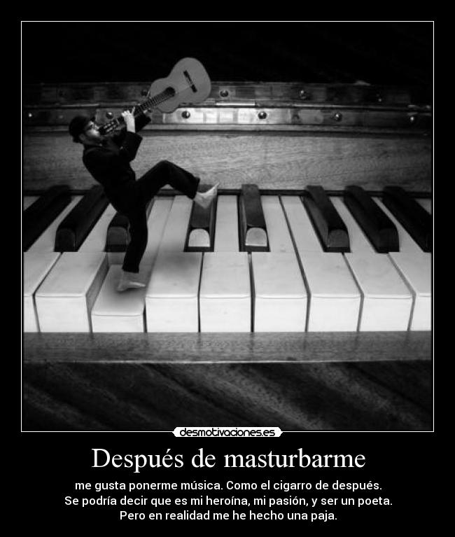 Después de masturbarme - me gusta ponerme música. Como el cigarro de después.
Se podría decir que es mi heroína, mi pasión, y ser un poeta.
Pero en realidad me he hecho una paja.