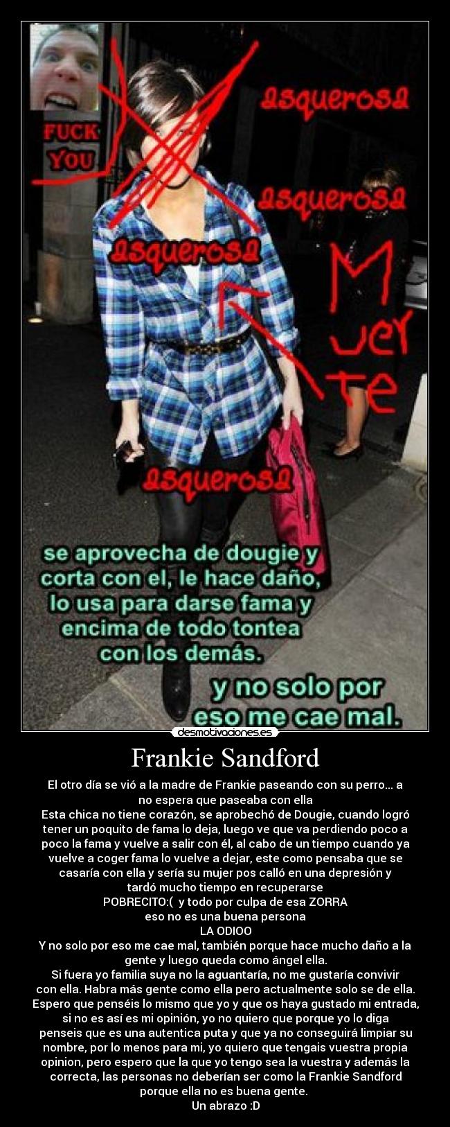 Frankie Sandford - El otro día se vió a la madre de Frankie paseando con su perro... a
no espera que paseaba con ella
Esta chica no tiene corazón, se aprobechó de Dougie, cuando logró
tener un poquito de fama lo deja, luego ve que va perdiendo poco a
poco la fama y vuelve a salir con él, al cabo de un tiempo cuando ya
vuelve a coger fama lo vuelve a dejar, este como pensaba que se
casaría con ella y sería su mujer pos calló en una depresión y
tardó mucho tiempo en recuperarse
POBRECITO:(  y todo por culpa de esa ZORRA
eso no es una buena persona
LA ODIOO
Y no solo por eso me cae mal, también porque hace mucho daño a la
gente y luego queda como ángel ella.
Si fuera yo familia suya no la aguantaría, no me gustaría convivir
con ella. Habra más gente como ella pero actualmente solo se de ella.
Espero que penséis lo mismo que yo y que os haya gustado mi entrada,
si no es así es mi opinión, yo no quiero que porque yo lo diga
penseis que es una autentica puta y que ya no conseguirá limpiar su
nombre, por lo menos para mi, yo quiero que tengais vuestra propia
opinion, pero espero que la que yo tengo sea la vuestra y además la
correcta, las personas no deberían ser como la Frankie Sandford
porque ella no es buena gente. 
Un abrazo :D