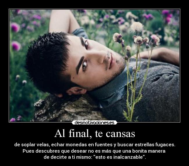 Al final, te cansas - de soplar velas, echar monedas en fuentes y buscar estrellas fugaces.
Pues descubres que desear no es más que una bonita manera 
de decirte a ti mismo: esto es inalcanzable.