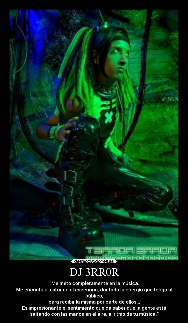 DJ 3RR0R - Me meto completamente en la música.
Me encanta al estar en el escenario, dar toda la energía que tengo al
público,
para recibir la misma por parte de ellos...
Es impresionante el sentimiento que da saber que la gente está
saltando con las manos en el aire, al ritmo de tu música.
