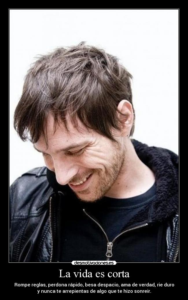 La vida es corta - Rompe reglas, perdona rápido, besa despacio, ama de verdad, rie duro
y nunca te arrepientas de algo que te hizo sonreir.
