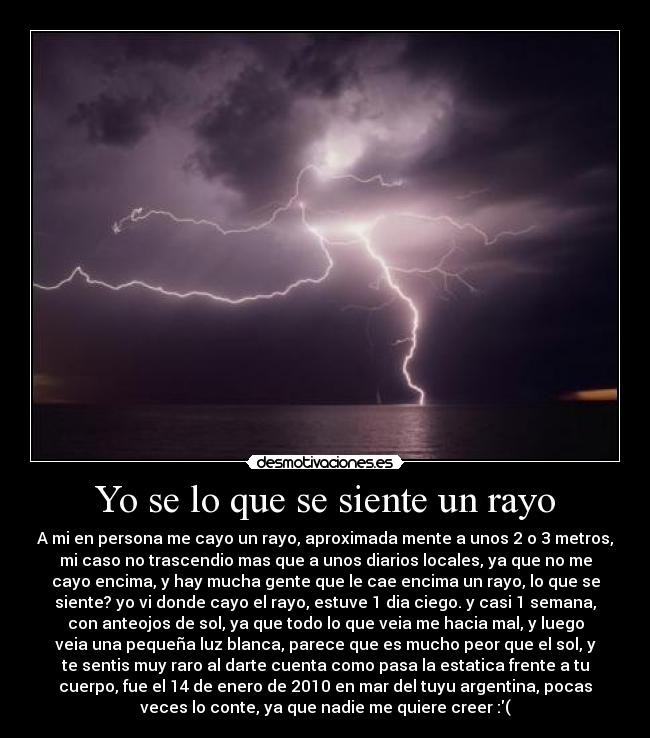 Yo se lo que se siente un rayo - A mi en persona me cayo un rayo, aproximada mente a unos 2 o 3 metros,
mi caso no trascendio mas que a unos diarios locales, ya que no me
cayo encima, y hay mucha gente que le cae encima un rayo, lo que se
siente? yo vi donde cayo el rayo, estuve 1 dia ciego. y casi 1 semana,
con anteojos de sol, ya que todo lo que veia me hacia mal, y luego
veia una pequeña luz blanca, parece que es mucho peor que el sol, y
te sentis muy raro al darte cuenta como pasa la estatica frente a tu
cuerpo, fue el 14 de enero de 2010 en mar del tuyu argentina, pocas
veces lo conte, ya que nadie me quiere creer :(